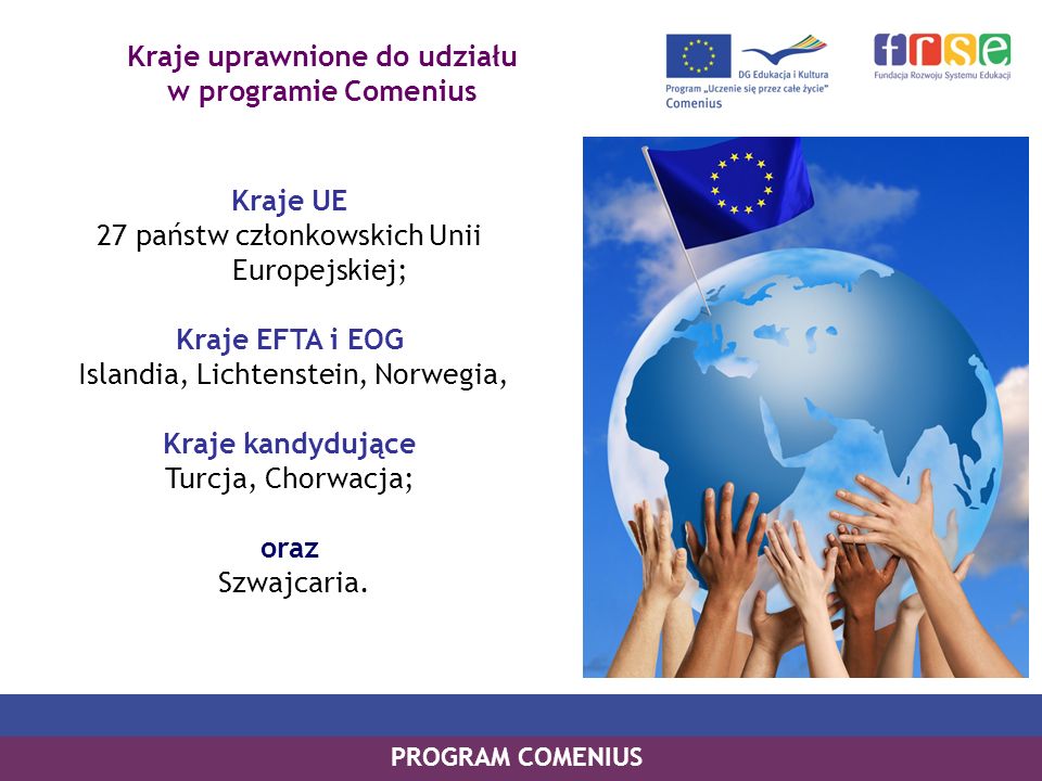 Kraje uprawnione do udziału w programie Comenius Kraje UE 27 państw członkowskich Unii Europejskiej; Kraje EFTA i EOG Islandia, Lichtenstein, Norwegia, Kraje kandydujące Turcja, Chorwacja; oraz Szwajcaria.