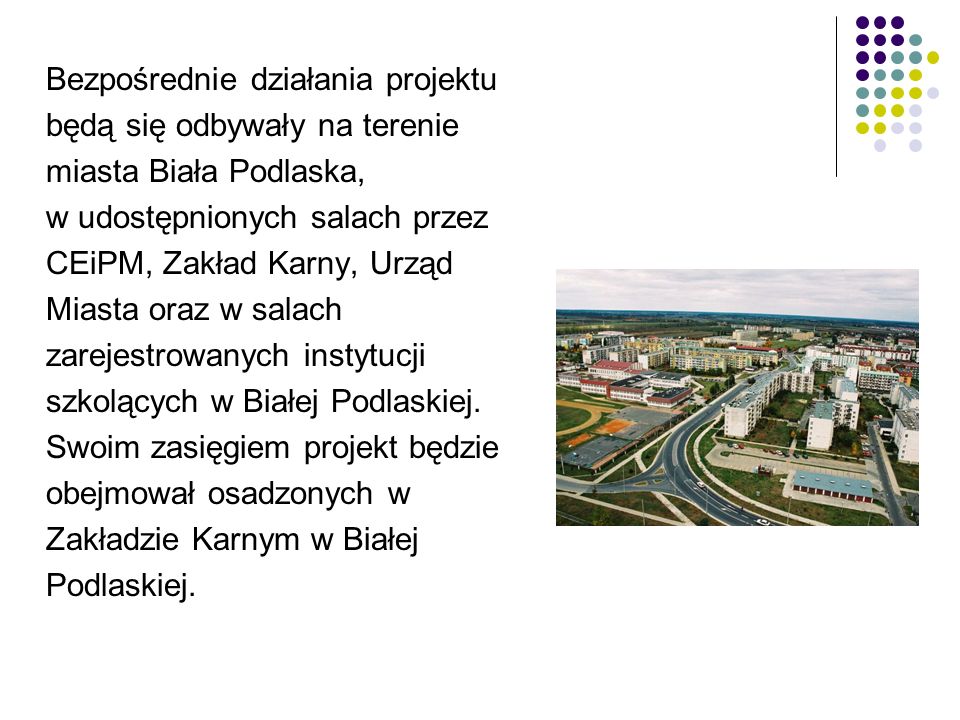 Bezpośrednie działania projektu będą się odbywały na terenie miasta Biała Podlaska, w udostępnionych salach przez CEiPM, Zakład Karny, Urząd Miasta oraz w salach zarejestrowanych instytucji szkolących w Białej Podlaskiej.