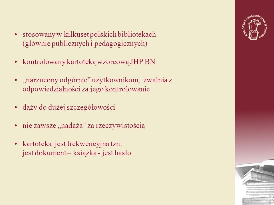 stosowany w kilkuset polskich bibliotekach (głównie publicznych i pedagogicznych) kontrolowany kartoteką wzorcową JHP BN narzucony odgórnie użytkownikom, zwalnia z odpowiedzialności za jego kontrolowanie dąży do dużej szczegółowości nie zawsze nadąża za rzeczywistością kartoteka jest frekwencyjna tzn.