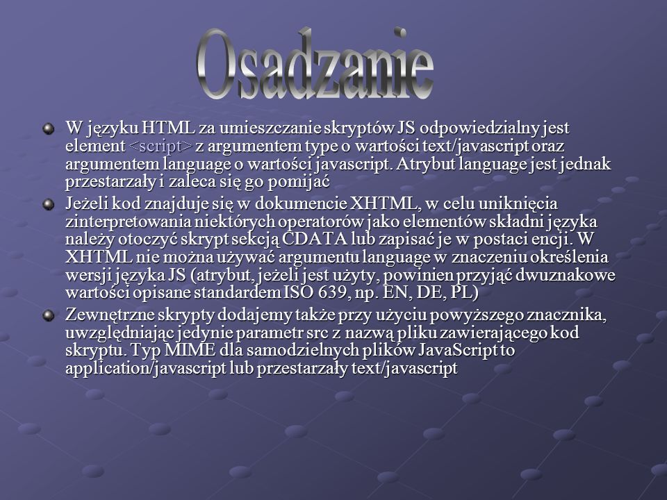 W języku HTML za umieszczanie skryptów JS odpowiedzialny jest element z argumentem type o wartości text/javascript oraz argumentem language o wartości javascript.