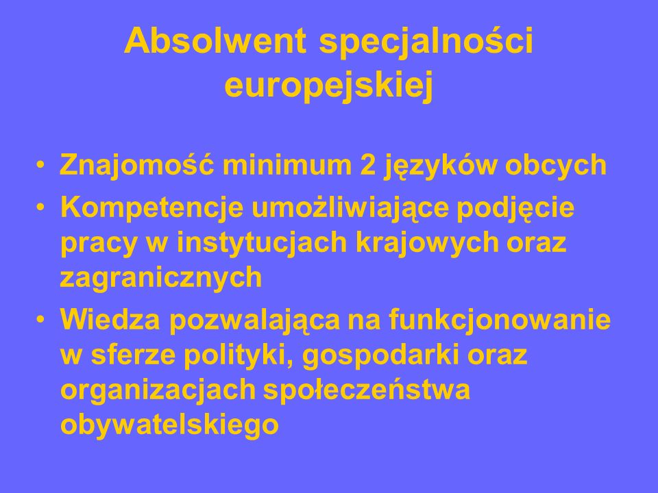Absolwent specjalności europejskiej Znajomość minimum 2 języków obcych Kompetencje umożliwiające podjęcie pracy w instytucjach krajowych oraz zagranicznych Wiedza pozwalająca na funkcjonowanie w sferze polityki, gospodarki oraz organizacjach społeczeństwa obywatelskiego