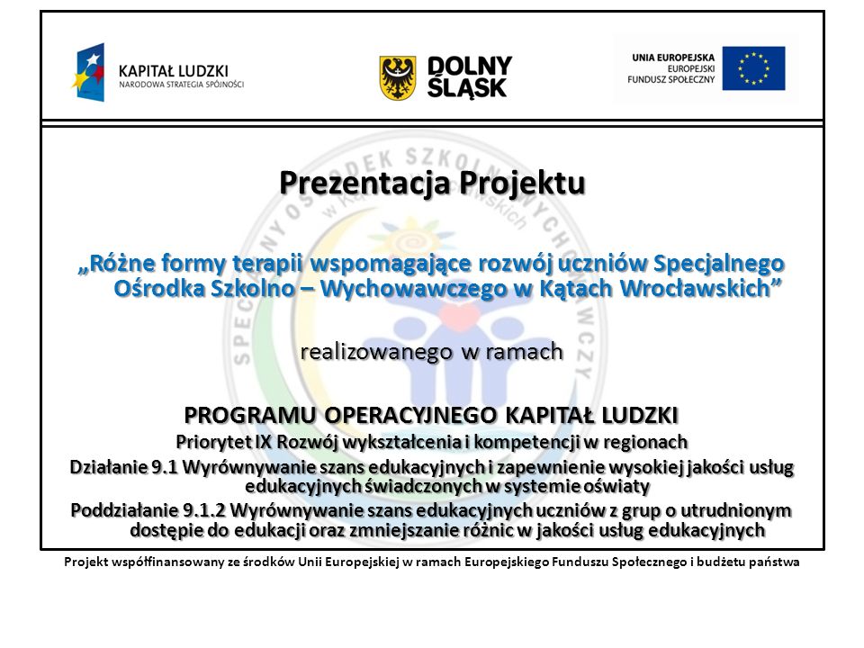 Prezentacja Projektu Różne formy terapii wspomagające rozwój uczniów Specjalnego Ośrodka Szkolno – Wychowawczego w Kątach Wrocławskich realizowanego w ramach PROGRAMU OPERACYJNEGO KAPITAŁ LUDZKI Priorytet IX Rozwój wykształcenia i kompetencji w regionach Działanie 9.1 Wyrównywanie szans edukacyjnych i zapewnienie wysokiej jakości usług edukacyjnych świadczonych w systemie oświaty Poddziałanie Wyrównywanie szans edukacyjnych uczniów z grup o utrudnionym dostępie do edukacji oraz zmniejszanie różnic w jakości usług edukacyjnych Projekt współfinansowany ze środków Unii Europejskiej w ramach Europejskiego Funduszu Społecznego i budżetu państwa