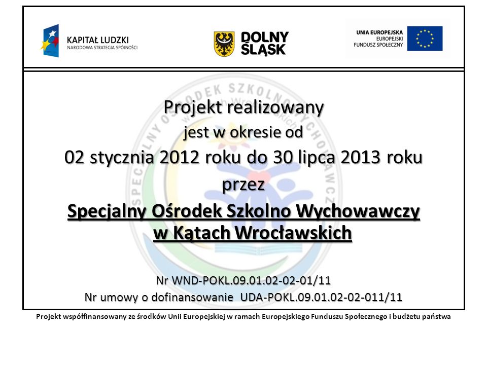 Projekt realizowany jest w okresie od 02 stycznia 2012 roku do 30 lipca 2013 roku przez Specjalny Ośrodek Szkolno Wychowawczy w Kątach Wrocławskich Nr WND-POKL /11 Nr umowy o dofinansowanie UDA-POKL /11 Projekt współfinansowany ze środków Unii Europejskiej w ramach Europejskiego Funduszu Społecznego i budżetu państwa