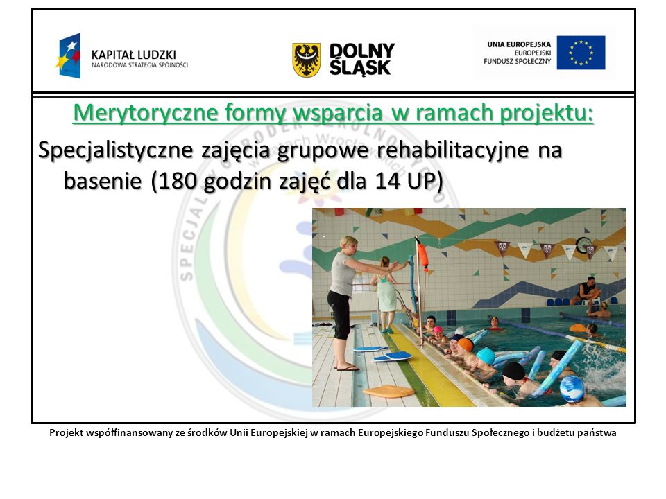 Merytoryczne formy wsparcia w ramach projektu: Specjalistyczne zajęcia grupowe rehabilitacyjne na basenie (180 godzin zajęć dla 14 UP) Projekt współfinansowany ze środków Unii Europejskiej w ramach Europejskiego Funduszu Społecznego i budżetu państwa