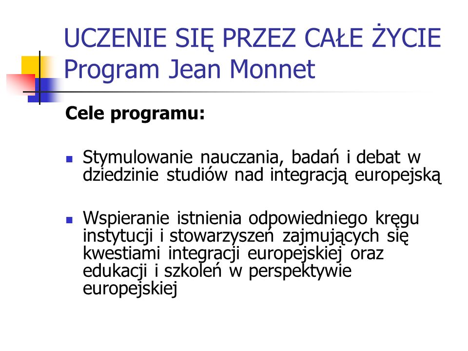 UCZENIE SIĘ PRZEZ CAŁE ŻYCIE Program Jean Monnet Cele programu: Stymulowanie nauczania, badań i debat w dziedzinie studiów nad integracją europejską Wspieranie istnienia odpowiedniego kręgu instytucji i stowarzyszeń zajmujących się kwestiami integracji europejskiej oraz edukacji i szkoleń w perspektywie europejskiej