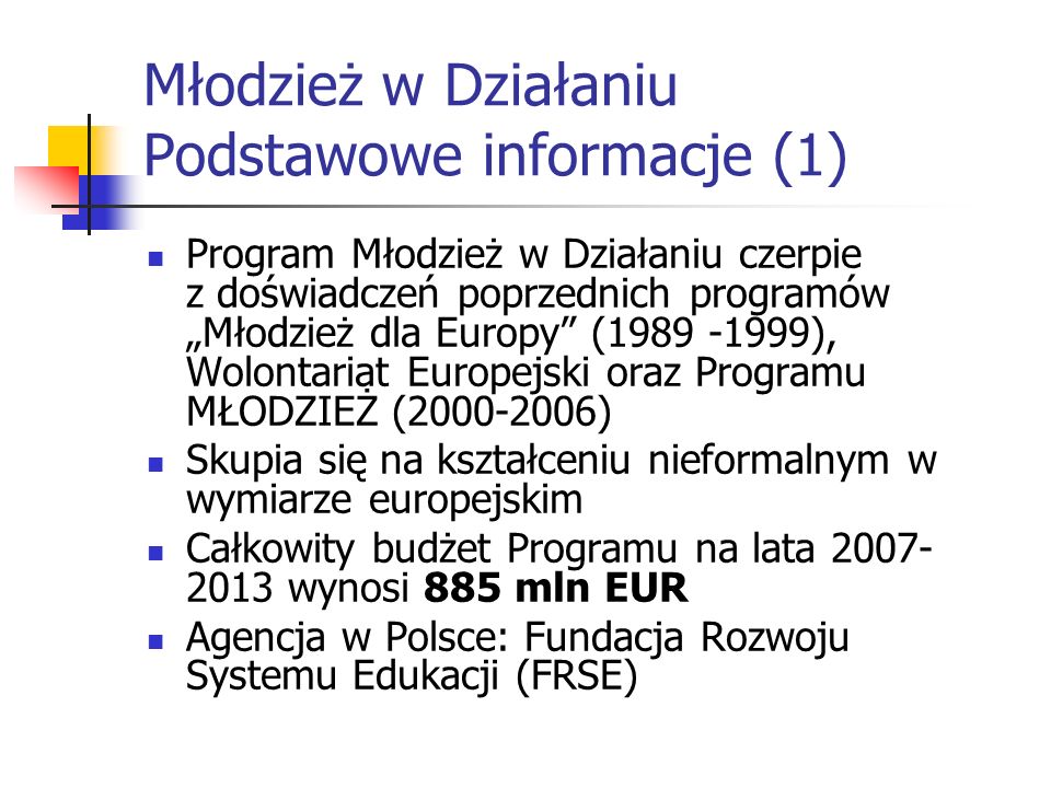 Młodzież w Działaniu Podstawowe informacje (1) Program Młodzież w Działaniu czerpie z doświadczeń poprzednich programów Młodzież dla Europy ( ), Wolontariat Europejski oraz Programu MŁODZIEŻ ( ) Skupia się na kształceniu nieformalnym w wymiarze europejskim Całkowity budżet Programu na lata wynosi 885 mln EUR Agencja w Polsce: Fundacja Rozwoju Systemu Edukacji (FRSE)