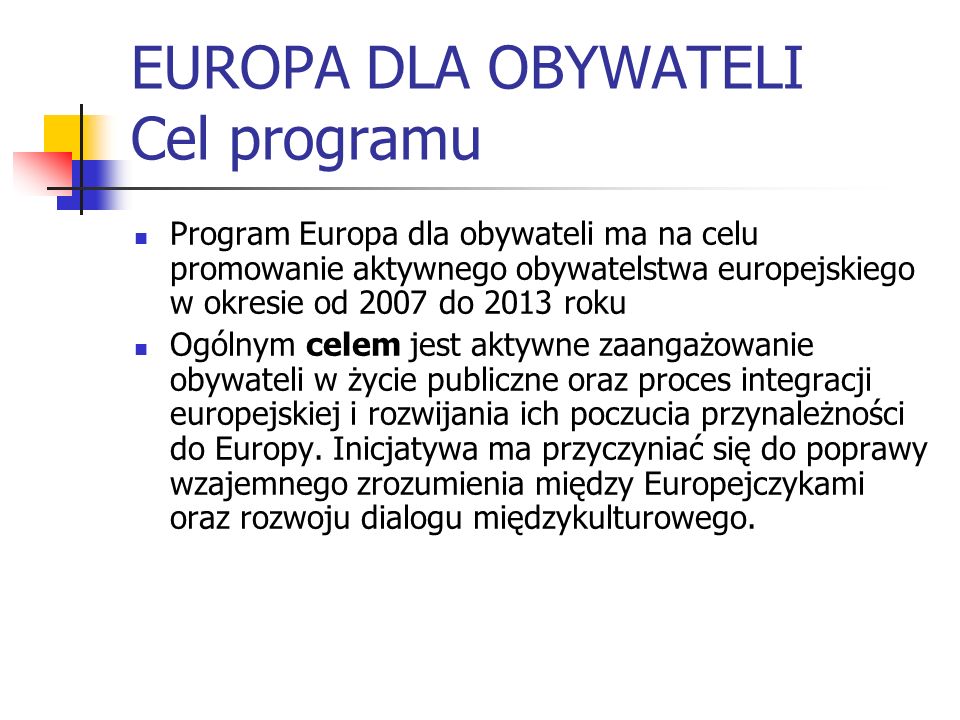 EUROPA DLA OBYWATELI Cel programu Program Europa dla obywateli ma na celu promowanie aktywnego obywatelstwa europejskiego w okresie od 2007 do 2013 roku Ogólnym celem jest aktywne zaangażowanie obywateli w życie publiczne oraz proces integracji europejskiej i rozwijania ich poczucia przynależności do Europy.