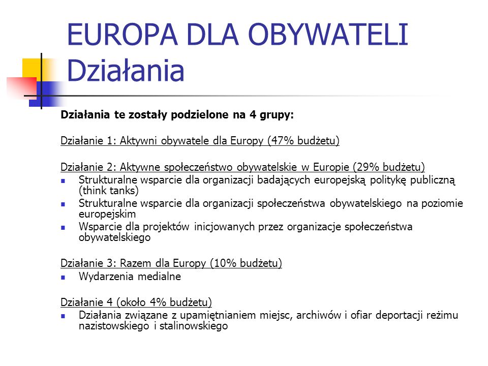 EUROPA DLA OBYWATELI Działania Działania te zostały podzielone na 4 grupy: Działanie 1: Aktywni obywatele dla Europy (47% budżetu) Działanie 2: Aktywne społeczeństwo obywatelskie w Europie (29% budżetu) Strukturalne wsparcie dla organizacji badających europejską politykę publiczną (think tanks) Strukturalne wsparcie dla organizacji społeczeństwa obywatelskiego na poziomie europejskim Wsparcie dla projektów inicjowanych przez organizacje społeczeństwa obywatelskiego Działanie 3: Razem dla Europy (10% budżetu) Wydarzenia medialne Działanie 4 (około 4% budżetu) Działania związane z upamiętnianiem miejsc, archiwów i ofiar deportacji reżimu nazistowskiego i stalinowskiego