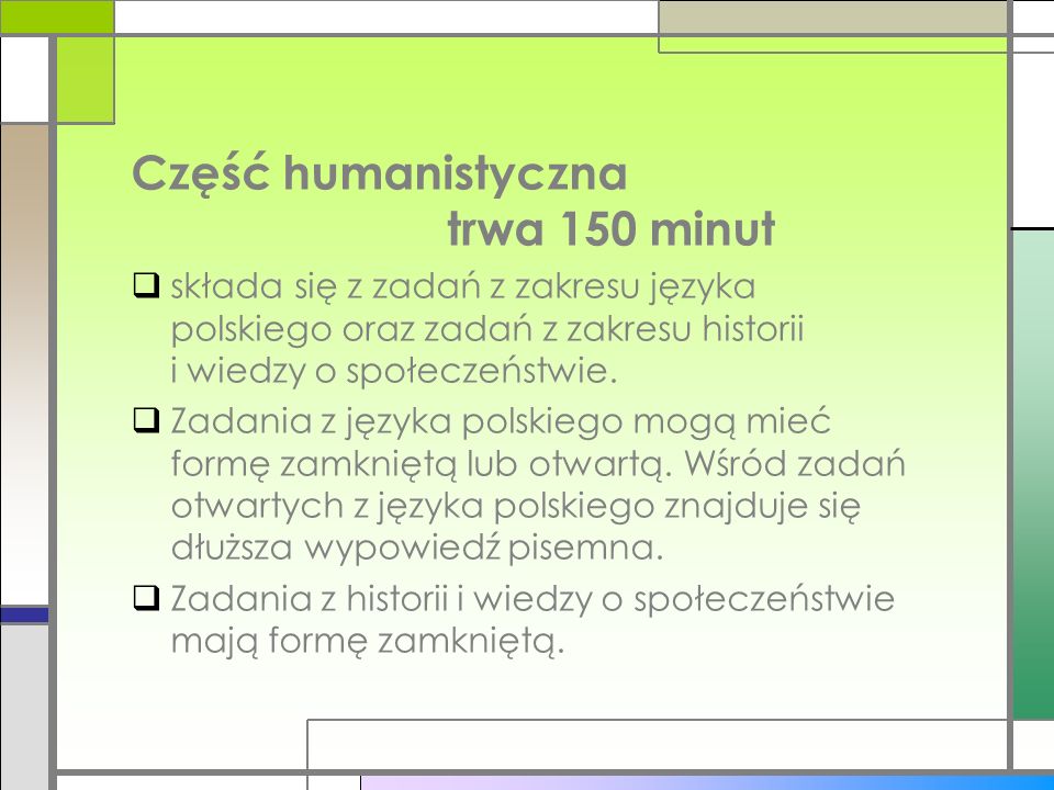 Część humanistyczna trwa 150 minut składa się z zadań z zakresu języka polskiego oraz zadań z zakresu historii i wiedzy o społeczeństwie.