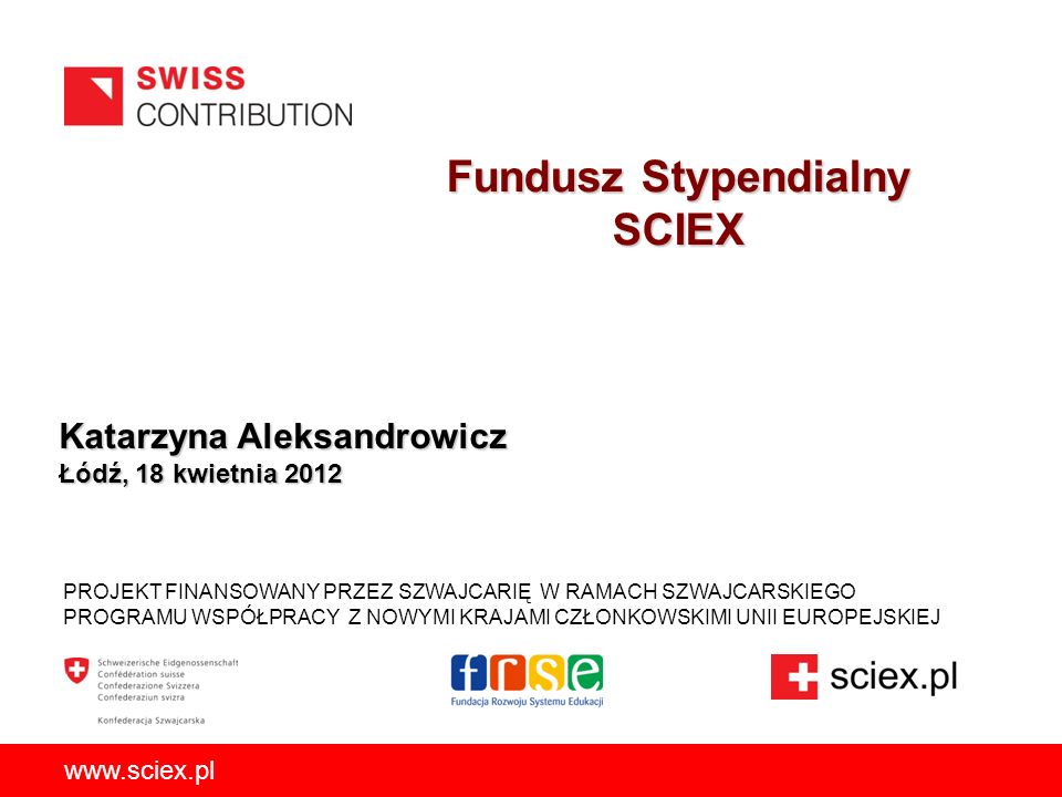 Fundusz Stypendialny SCIEX PROJEKT FINANSOWANY PRZEZ SZWAJCARIĘ W RAMACH SZWAJCARSKIEGO PROGRAMU WSPÓŁPRACY Z NOWYMI KRAJAMI CZŁONKOWSKIMI UNII EUROPEJSKIEJ   Katarzyna Aleksandrowicz Łódź, 18 kwietnia 2012
