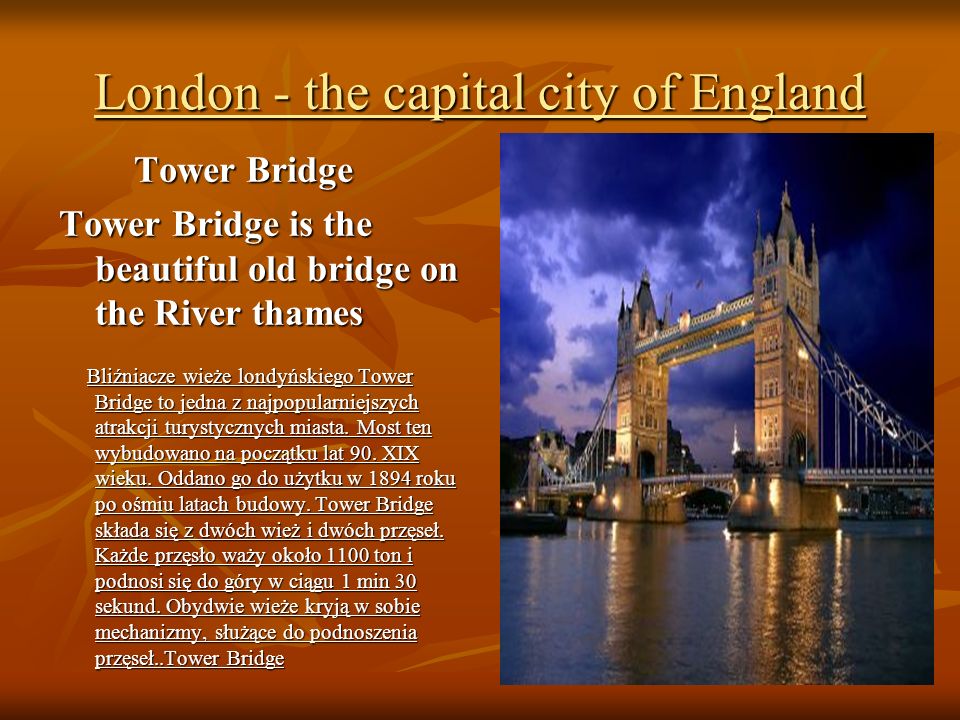 London - the capital city of England Tower Bridge Tower Bridge Tower Bridge is the beautiful old bridge on the River thames Bliźniacze wieże londyńskiego Tower Bridge to jedna z najpopularniejszych atrakcji turystycznych miasta.