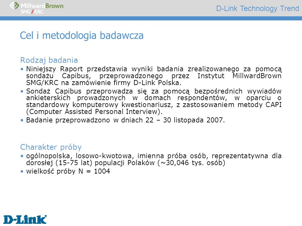 D-Link Technology Trend Cel i metodologia badawcza Rodzaj badania Niniejszy Raport przedstawia wyniki badania zrealizowanego za pomocą sondażu Capibus, przeprowadzonego przez Instytut MillwardBrown SMG/KRC na zamówienie firmy D-Link Polska.