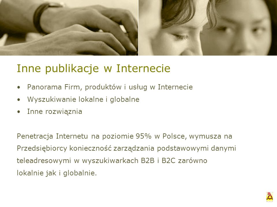 Inne publikacje w Internecie Panorama Firm, produktów i usług w Internecie Wyszukiwanie lokalne i globalne Inne rozwiąznia Penetracja Internetu na poziomie 95% w Polsce, wymusza na Przedsiębiorcy konieczność zarządzania podstawowymi danymi teleadresowymi w wyszukiwarkach B2B i B2C zarówno lokalnie jak i globalnie.