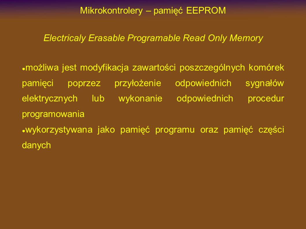 Mikrokontrolery – pamięć EEPROM Electricaly Erasable Programable Read Only Memory możliwa jest modyfikacja zawartości poszczególnych komórek pamięci poprzez przyłożenie odpowiednich sygnałów elektrycznych lub wykonanie odpowiednich procedur programowania wykorzystywana jako pamięć programu oraz pamięć części danych