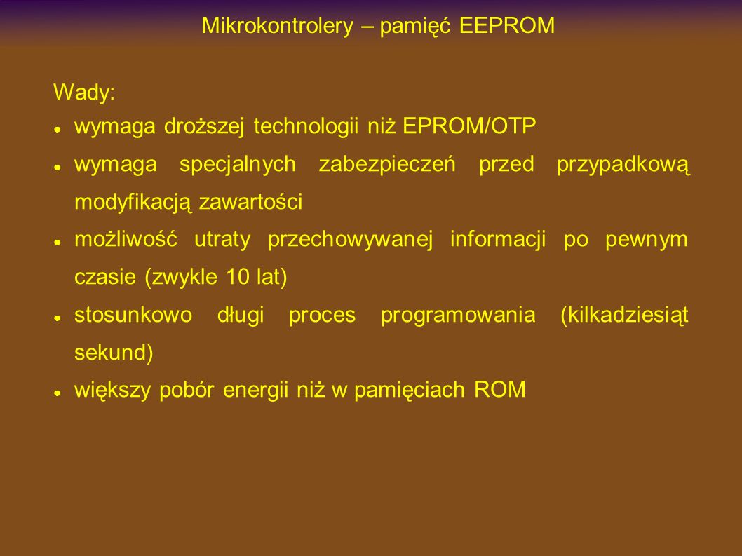 Mikrokontrolery – pamięć EEPROM Wady: wymaga droższej technologii niż EPROM/OTP wymaga specjalnych zabezpieczeń przed przypadkową modyfikacją zawartości możliwość utraty przechowywanej informacji po pewnym czasie (zwykle 10 lat) stosunkowo długi proces programowania (kilkadziesiąt sekund) większy pobór energii niż w pamięciach ROM