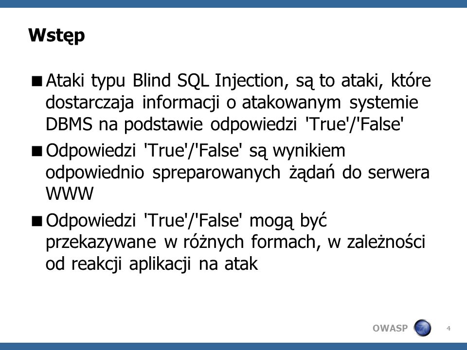 OWASP 4 Wstęp Ataki typu Blind SQL Injection, są to ataki, które dostarczaja informacji o atakowanym systemie DBMS na podstawie odpowiedzi True / False Odpowiedzi True / False są wynikiem odpowiednio spreparowanych żądań do serwera WWW Odpowiedzi True / False mogą być przekazywane w różnych formach, w zależności od reakcji aplikacji na atak