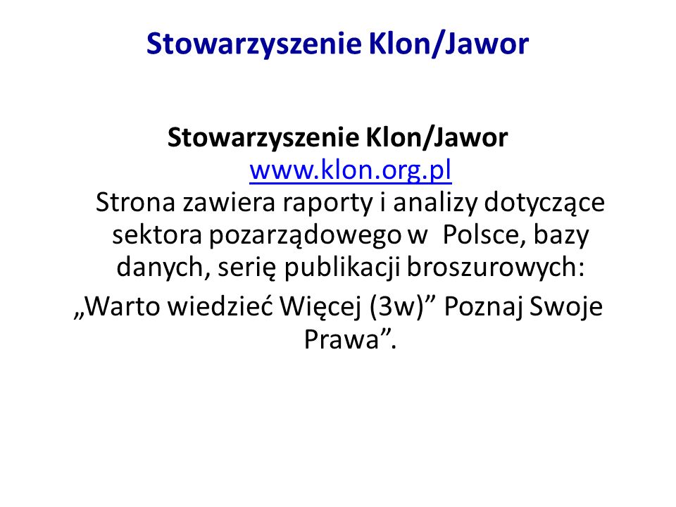 Stowarzyszenie Klon/Jawor Stowarzyszenie Klon/Jawor   Strona zawiera raporty i analizy dotyczące sektora pozarządowego w Polsce, bazy danych, serię publikacji broszurowych:   Warto wiedzieć Więcej (3w) Poznaj Swoje Prawa.