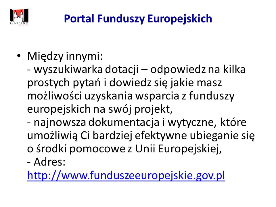 Portal Funduszy Europejskich Między innymi: - wyszukiwarka dotacji – odpowiedz na kilka prostych pytań i dowiedz się jakie masz możliwości uzyskania wsparcia z funduszy europejskich na swój projekt, - najnowsza dokumentacja i wytyczne, które umożliwią Ci bardziej efektywne ubieganie się o środki pomocowe z Unii Europejskiej, - Adres: