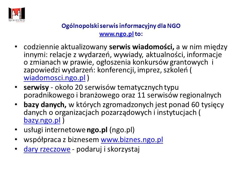 Ogólnopolski serwis informacyjny dla NGO   to:   codziennie aktualizowany serwis wiadomości, a w nim między innymi: relacje z wydarzeń, wywiady, aktualności, informacje o zmianach w prawie, ogłoszenia konkursów grantowych i zapowiedzi wydarzeń: konferencji, imprez, szkoleń ( wiadomosci.ngo.pl ) wiadomosci.ngo.pl serwisy - około 20 serwisów tematycznych typu poradnikowego i branżowego oraz 11 serwisów regionalnych bazy danych, w których zgromadzonych jest ponad 60 tysięcy danych o organizacjach pozarządowych i instytucjach ( bazy.ngo.pl ) bazy.ngo.pl usługi internetowe ngo.pl (ngo.pl) współpraca z biznesem     dary rzeczowe - podaruj i skorzystaj dary rzeczowe