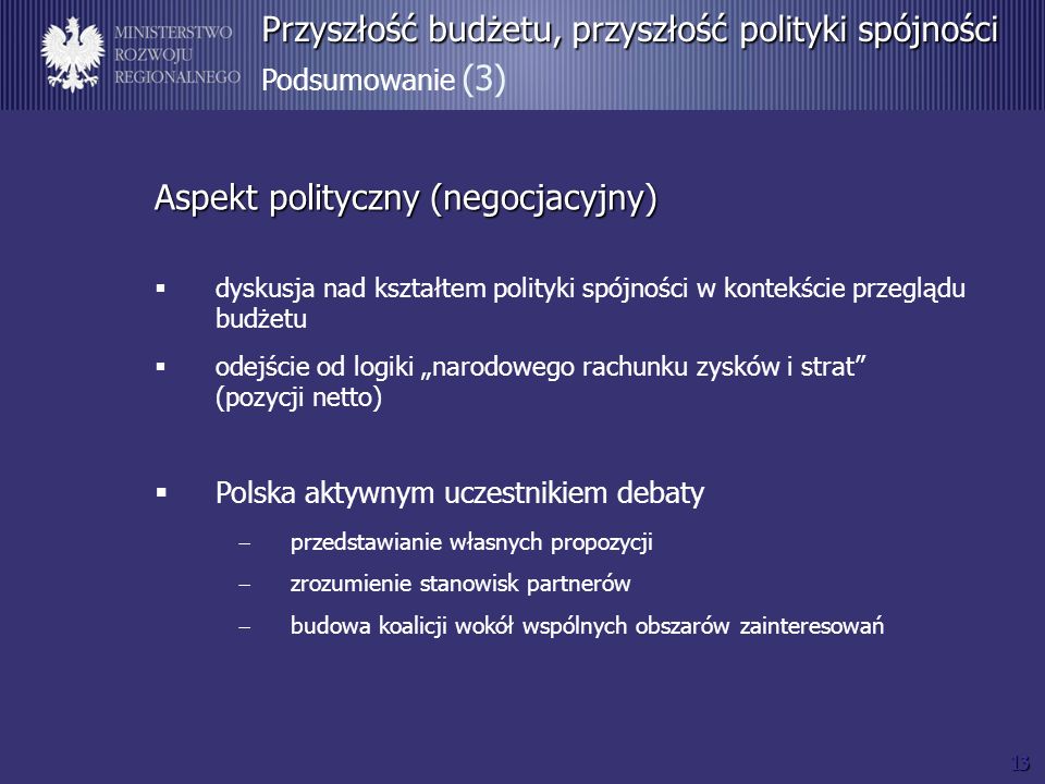 13 Przyszłość budżetu, przyszłość polityki spójności Przyszłość budżetu, przyszłość polityki spójności Podsumowanie (3) Aspekt polityczny (negocjacyjny) dyskusja nad kształtem polityki spójności w kontekście przeglądu budżetu odejście od logiki narodowego rachunku zysków i strat (pozycji netto) Polska aktywnym uczestnikiem debaty przedstawianie własnych propozycji zrozumienie stanowisk partnerów budowa koalicji wokół wspólnych obszarów zainteresowań