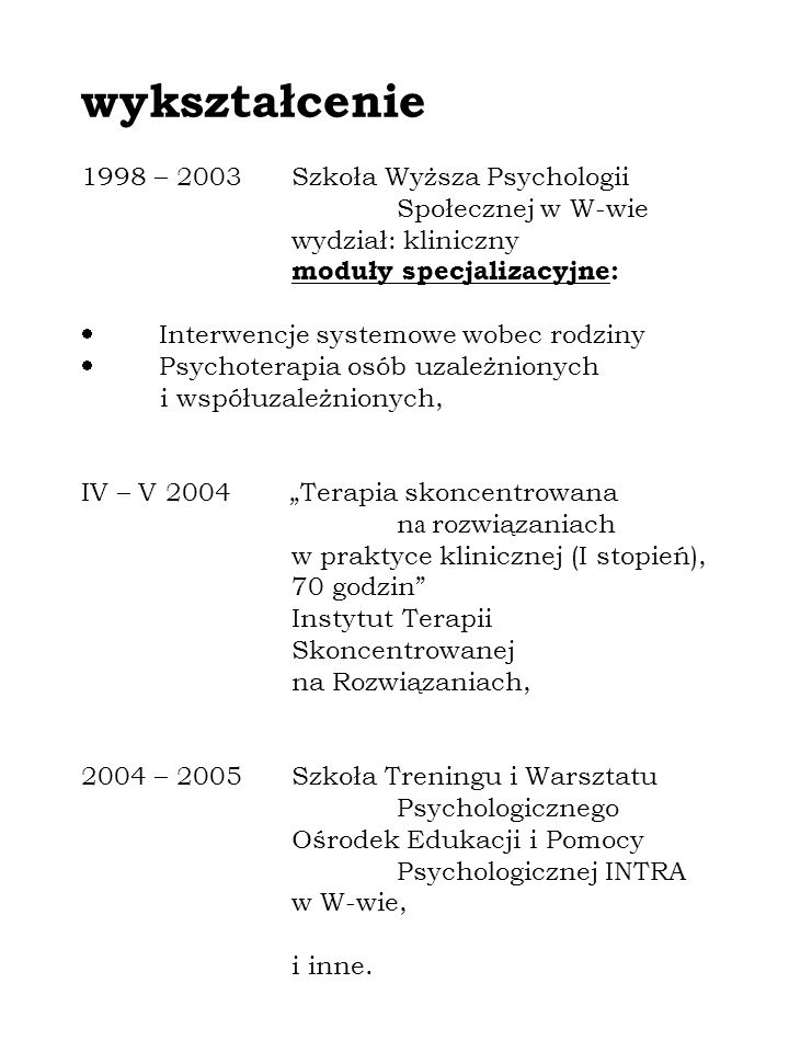 wykształcenie 1998 – 2003Szkoła Wyższa Psychologii Społecznej w W-wie wydział: kliniczny moduły specjalizacyjne: Interwencje systemowe wobec rodziny Psychoterapia osób uzależnionych i współuzależnionych, IV – V 2004 Terapia skoncentrowana n a rozwiązaniach w praktyce klinicznej (I stopień), 70 godzin Instytut Terapii Skoncentrowanej na Rozwiązaniach, 2004 – 2005Szkoła Treningu i Warsztatu Psychologicznego Ośrodek Edukacji i Pomocy Psychologicznej INTRA w W-wie, i inne.