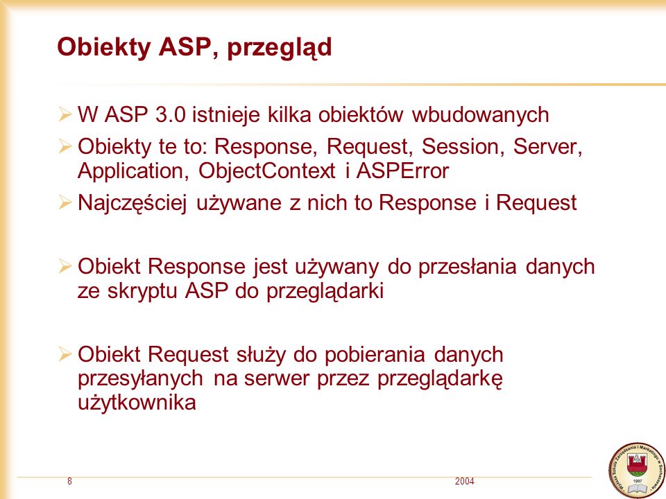 20048 Obiekty ASP, przegląd W ASP 3.0 istnieje kilka obiektów wbudowanych Obiekty te to: Response, Request, Session, Server, Application, ObjectContext i ASPError Najczęściej używane z nich to Response i Request Obiekt Response jest używany do przesłania danych ze skryptu ASP do przeglądarki Obiekt Request służy do pobierania danych przesyłanych na serwer przez przeglądarkę użytkownika