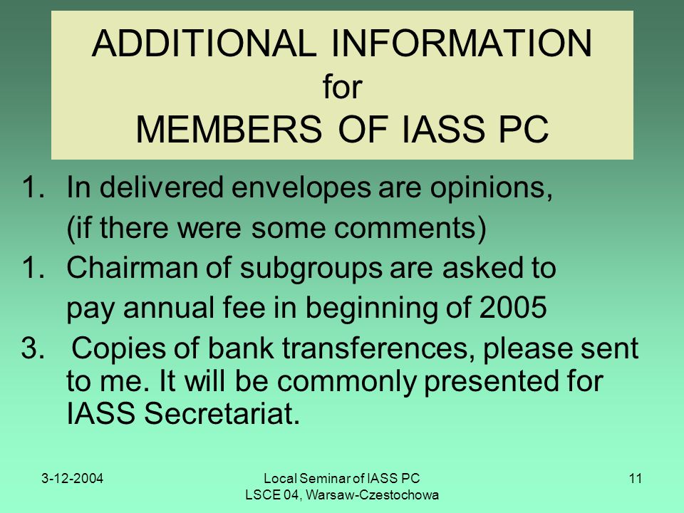 Local Seminar of IASS PC LSCE 04, Warsaw-Czestochowa 11 ADDITIONAL INFORMATION for MEMBERS OF IASS PC 1.In delivered envelopes are opinions, (if there were some comments) 1.Chairman of subgroups are asked to pay annual fee in beginning of