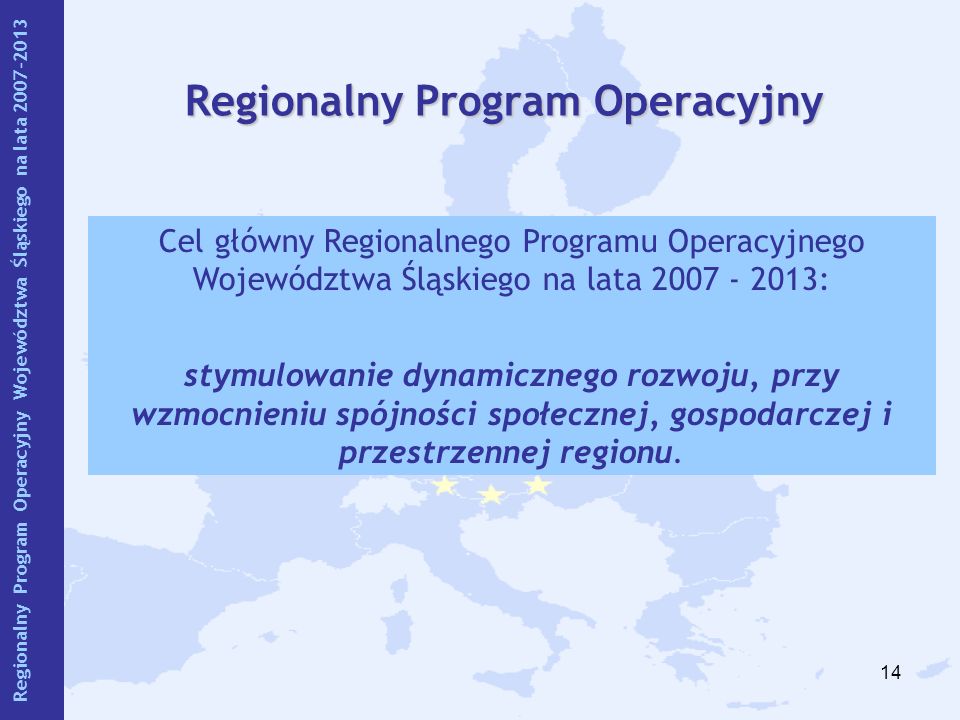 14 Regionalny Program Operacyjny Cel główny Regionalnego Programu Operacyjnego Województwa Śląskiego na lata : stymulowanie dynamicznego rozwoju, przy wzmocnieniu spójności społecznej, gospodarczej i przestrzennej regionu.