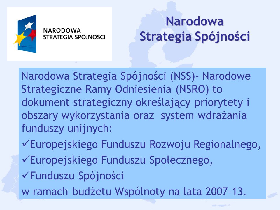 6 Narodowa Strategia Spójności Narodowa Strategia Spójności (NSS)- Narodowe Strategiczne Ramy Odniesienia (NSRO) to dokument strategiczny określający priorytety i obszary wykorzystania oraz system wdrażania funduszy unijnych: Europejskiego Funduszu Rozwoju Regionalnego, Europejskiego Funduszu Społecznego, Funduszu Spójności w ramach budżetu Wspólnoty na lata 2007–13.