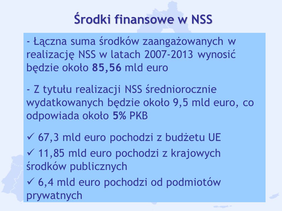 7 Środki finansowe w NSS - Łączna suma środków zaangażowanych w realizację NSS w latach wynosić będzie około 85,56 mld euro - Z tytułu realizacji NSS średniorocznie wydatkowanych będzie około 9,5 mld euro, co odpowiada około 5% PKB 67,3 mld euro pochodzi z budżetu UE 11,85 mld euro pochodzi z krajowych środków publicznych 6,4 mld euro pochodzi od podmiotów prywatnych