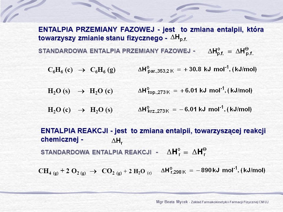 ENTALPIA PRZEMIANY FAZOWEJ - jest to zmiana entalpii, która towarzyszy zmianie stanu fizycznego - STANDARDOWA ENTALPIA PRZEMIANY FAZOWEJ - ENTALPIA REAKCJI - jest to zmiana entalpii, towarzyszącej reakcji chemicznej - STANDARDOWA ENTALPIA REAKCJI - H 2 O (s) H 2 O (c) H 2 O (c) H 2 O (s) C 6 H 6 (c) C 6 H 6 (g) CH 4 (g) + 2 O 2 (g) CO 2 (g) + 2 H 2 O (c) Mgr Beata Mycek - Zakład Farmakokinetyki i Farmacji Fizycznej CM UJ