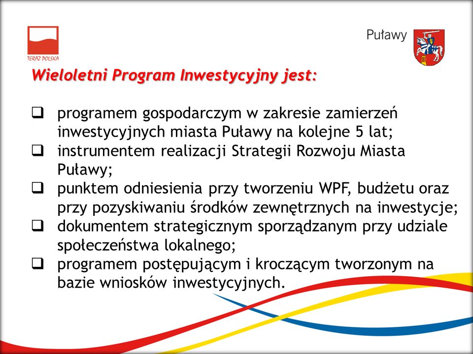 Wieloletni Program Inwestycyjny jest: programem gospodarczym w zakresie zamierzeń inwestycyjnych miasta Puławy na kolejne 5 lat; instrumentem realizacji Strategii Rozwoju Miasta Puławy; punktem odniesienia przy tworzeniu WPF, budżetu oraz przy pozyskiwaniu środków zewnętrznych na inwestycje; dokumentem strategicznym sporządzanym przy udziale społeczeństwa lokalnego; programem postępującym i kroczącym tworzonym na bazie wniosków inwestycyjnych.