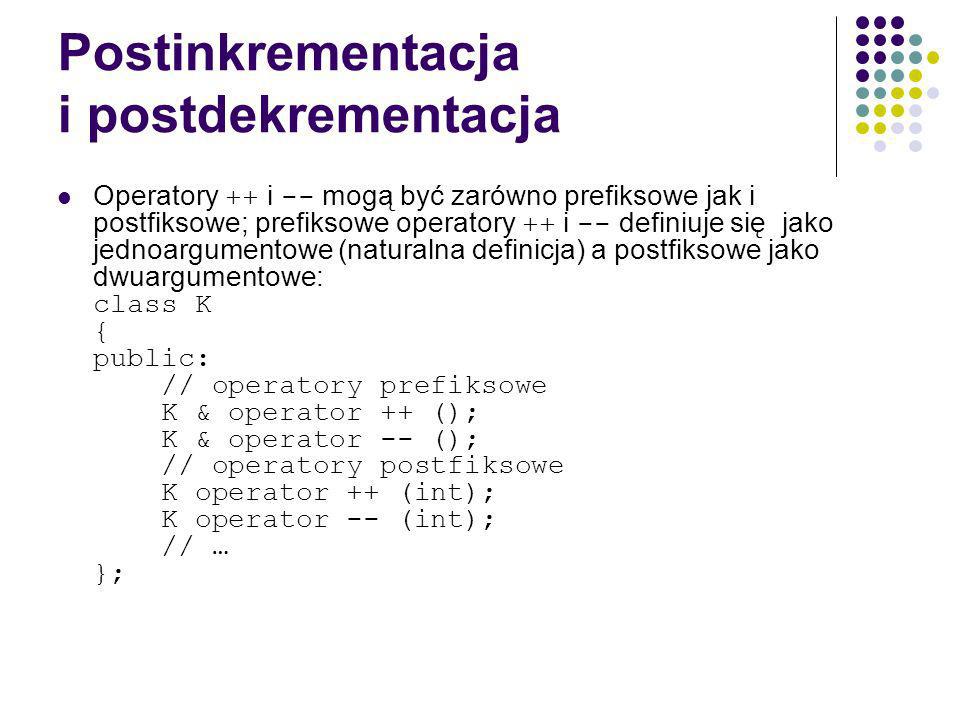 Postinkrementacja i postdekrementacja Operatory ++ i -- mogą być zarówno prefiksowe jak i postfiksowe; prefiksowe operatory ++ i -- definiuje się jako jednoargumentowe (naturalna definicja) a postfiksowe jako dwuargumentowe: class K { public: // operatory prefiksowe K & operator ++ (); K & operator -- (); // operatory postfiksowe K operator ++ (int); K operator -- (int); // … };
