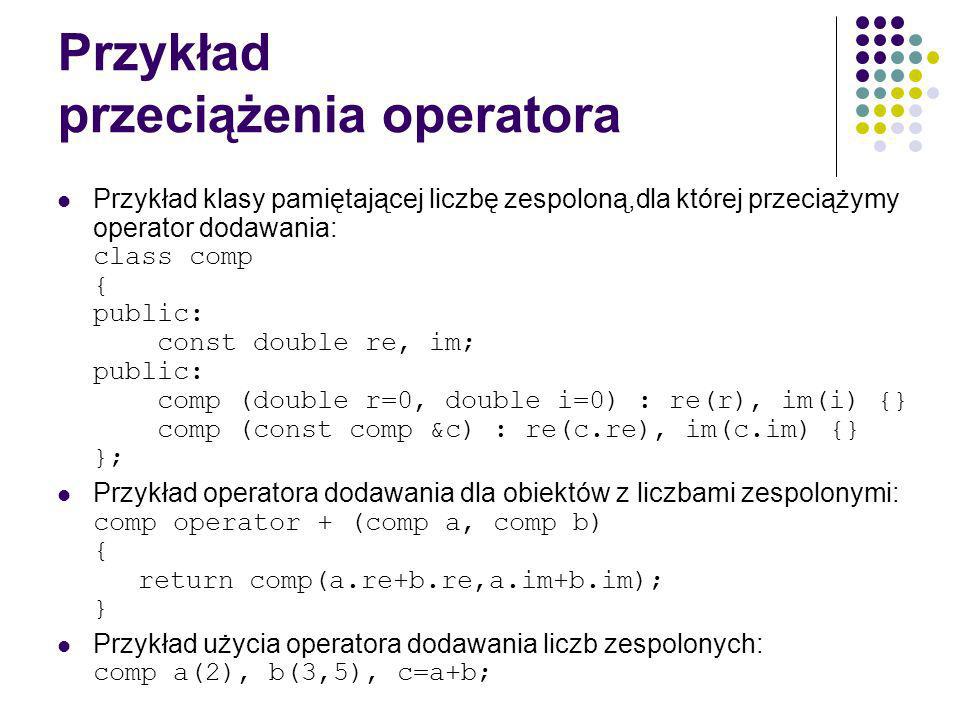 Przykład przeciążenia operatora Przykład klasy pamiętającej liczbę zespoloną,dla której przeciążymy operator dodawania: class comp { public: const double re, im; public: comp (double r=0, double i=0) : re(r), im(i) {} comp (const comp &c) : re(c.re), im(c.im) {} }; Przykład operatora dodawania dla obiektów z liczbami zespolonymi: comp operator + (comp a, comp b) { return comp(a.re+b.re,a.im+b.im); } Przykład użycia operatora dodawania liczb zespolonych: comp a(2), b(3,5), c=a+b;