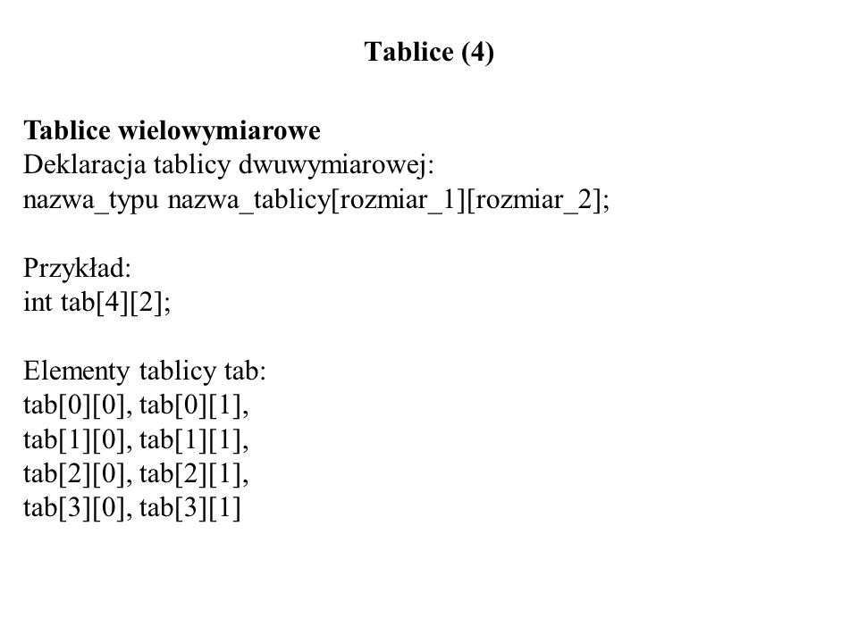 Tablice (4) Tablice wielowymiarowe Deklaracja tablicy dwuwymiarowej: nazwa_typu nazwa_tablicy[rozmiar_1][rozmiar_2]; Przykład: int tab[4][2]; Elementy tablicy tab: tab[0][0], tab[0][1], tab[1][0], tab[1][1], tab[2][0], tab[2][1], tab[3][0], tab[3][1]