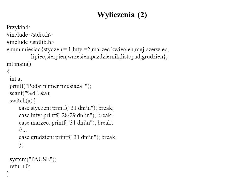 Wyliczenia (2) Przykład: #include enum miesiac{styczen = 1,luty =2,marzec,kwiecien,maj,czerwiec, lipiec,sierpien,wrzesien,pazdziernik,listopad,grudzien}; int main() { int a; printf( Podaj numer miesiaca: ); scanf( %d ,&a); switch(a){ case styczen: printf( 31 dni\n ); break; case luty: printf( 28/29 dni\n ); break; case marzec: printf( 31 dni\n ); break; //...