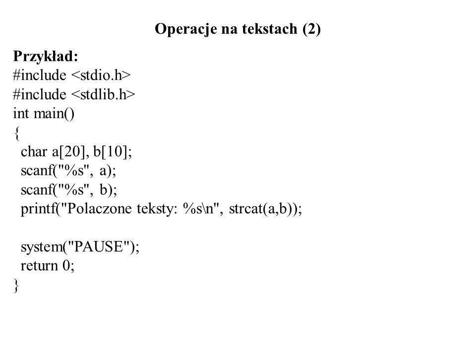 Operacje na tekstach (2) Przykład: #include int main() { char a[20], b[10]; scanf( %s , a); scanf( %s , b); printf( Polaczone teksty: %s\n , strcat(a,b)); system( PAUSE ); return 0; }