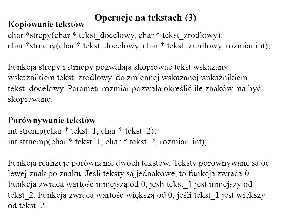 Operacje na tekstach (3) Kopiowanie tekstów char *strcpy(char * tekst_docelowy, char * tekst_zrodlowy); char *strncpy(char * tekst_docelowy, char * tekst_zrodlowy, rozmiar int); Funkcja strcpy i strncpy pozwalają skopiować tekst wskazany wskaźnikiem tekst_zrodlowy, do zmiennej wskazanej wskaźnikiem tekst_docelowy.