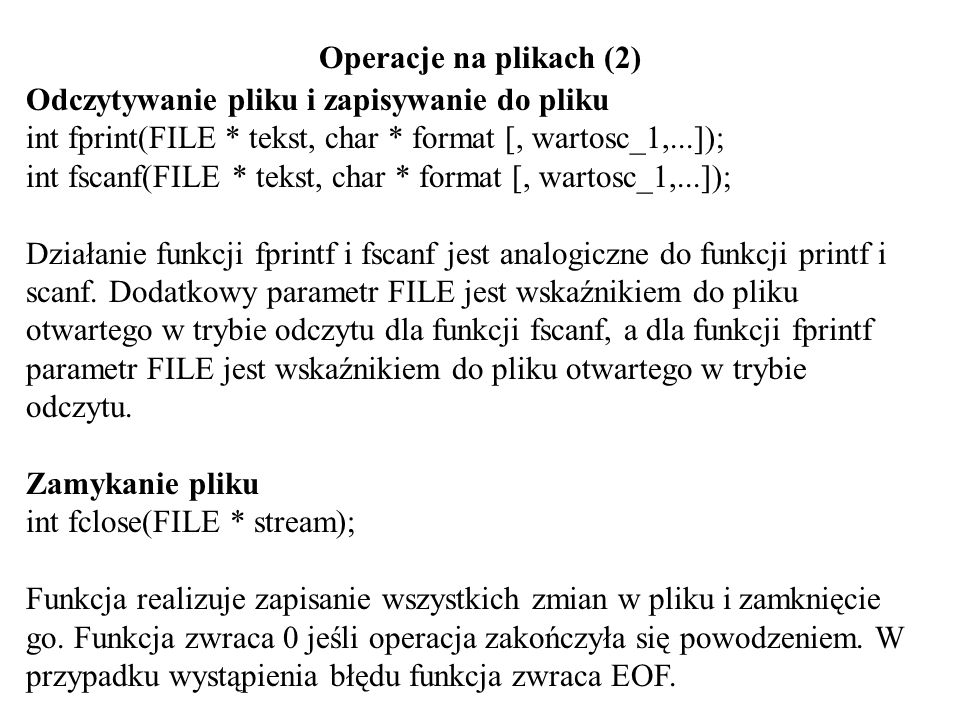 Operacje na plikach (2) Odczytywanie pliku i zapisywanie do pliku int fprint(FILE * tekst, char * format [, wartosc_1,...]); int fscanf(FILE * tekst, char * format [, wartosc_1,...]); Działanie funkcji fprintf i fscanf jest analogiczne do funkcji printf i scanf.