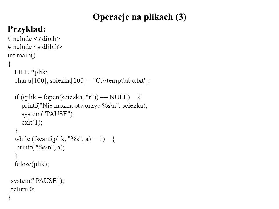 Operacje na plikach (3) Przykład: #include int main() { FILE *plik; char a[100], sciezka[100] = C:\\temp\\abc.txt ; if ((plik = fopen(sciezka, r )) == NULL) { printf( Nie mozna otworzyc %s\n , sciezka); system( PAUSE ); exit(1); } while (fscanf(plik, %s , a)==1) { printf( %s\n , a); } fclose(plik); system( PAUSE ); return 0; }