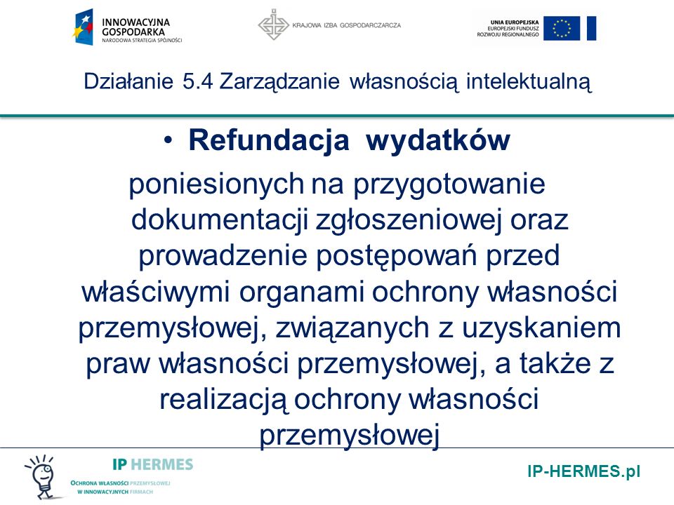IP-HERMES.pl Działanie 5.4 Zarządzanie własnością intelektualną Refundacja wydatków poniesionych na przygotowanie dokumentacji zgłoszeniowej oraz prowadzenie postępowań przed właściwymi organami ochrony własności przemysłowej, związanych z uzyskaniem praw własności przemysłowej, a także z realizacją ochrony własności przemysłowej