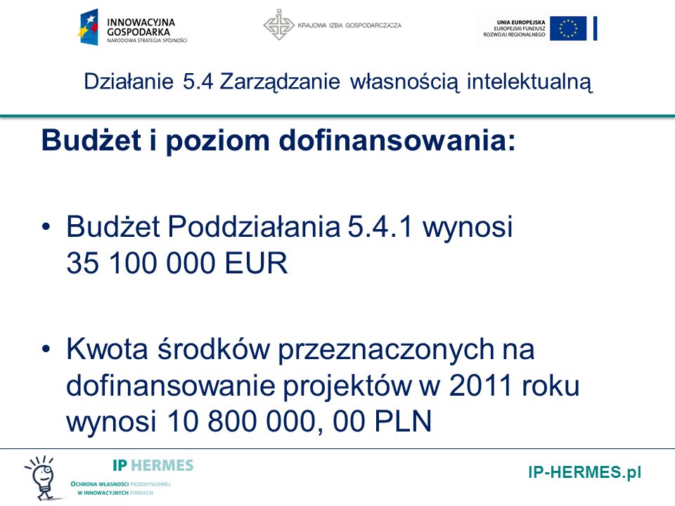 IP-HERMES.pl Działanie 5.4 Zarządzanie własnością intelektualną Budżet i poziom dofinansowania: Budżet Poddziałania wynosi EUR Kwota środków przeznaczonych na dofinansowanie projektów w 2011 roku wynosi , 00 PLN