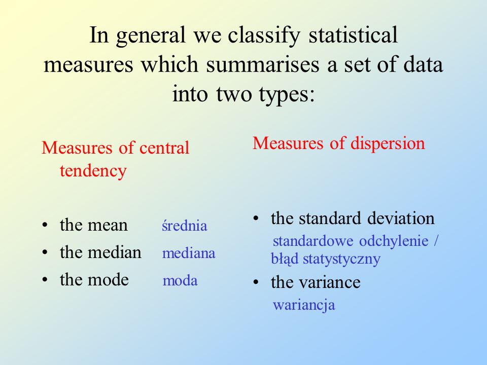 In general we classify statistical measures which summarises a set of data into two types: Measures of central tendency the mean średnia the median mediana the mode moda Measures of dispersion the standard deviation standardowe odchylenie / błąd statystyczny the variance wariancja