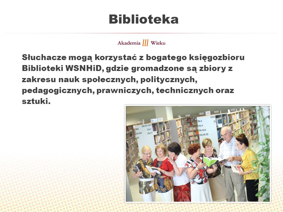 Biblioteka Słuchacze mogą korzystać z bogatego księgozbioru Biblioteki WSNHiD, gdzie gromadzone są zbiory z zakresu nauk społecznych, politycznych, pedagogicznych, prawniczych, technicznych oraz sztuki.