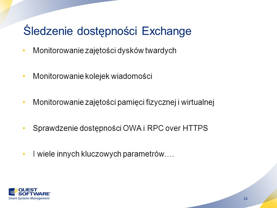 24 Śledzenie dostępności Exchange Monitorowanie zajętości dysków twardych Monitorowanie kolejek wiadomości Monitorowanie zajętości pamięci fizycznej i wirtualnej Sprawdzenie dostępności OWA i RPC over HTTPS I wiele innych kluczowych parametrów….