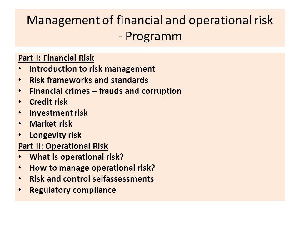 Management of financial and operational risk - Programm Part I: Financial Risk Introduction to risk management Risk frameworks and standards Financial crimes – frauds and corruption Credit risk Investment risk Market risk Longevity risk Part II: Operational Risk What is operational risk.