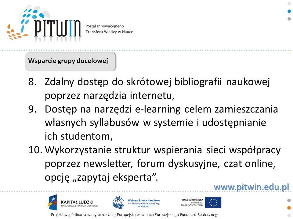 Projekt współfinansowany przez Unię Europejską w ramach Europejskiego Funduszu Społecznego   Wsparcie grupy docelowej 8.Zdalny dostęp do skrótowej bibliografii naukowej poprzez narzędzia internetu, 9.Dostęp na narzędzi e-learning celem zamieszczania własnych syllabusów w systemie i udostępnianie ich studentom, 10.Wykorzystanie struktur wspierania sieci współpracy poprzez newsletter, forum dyskusyjne, czat online, opcję zapytaj eksperta.