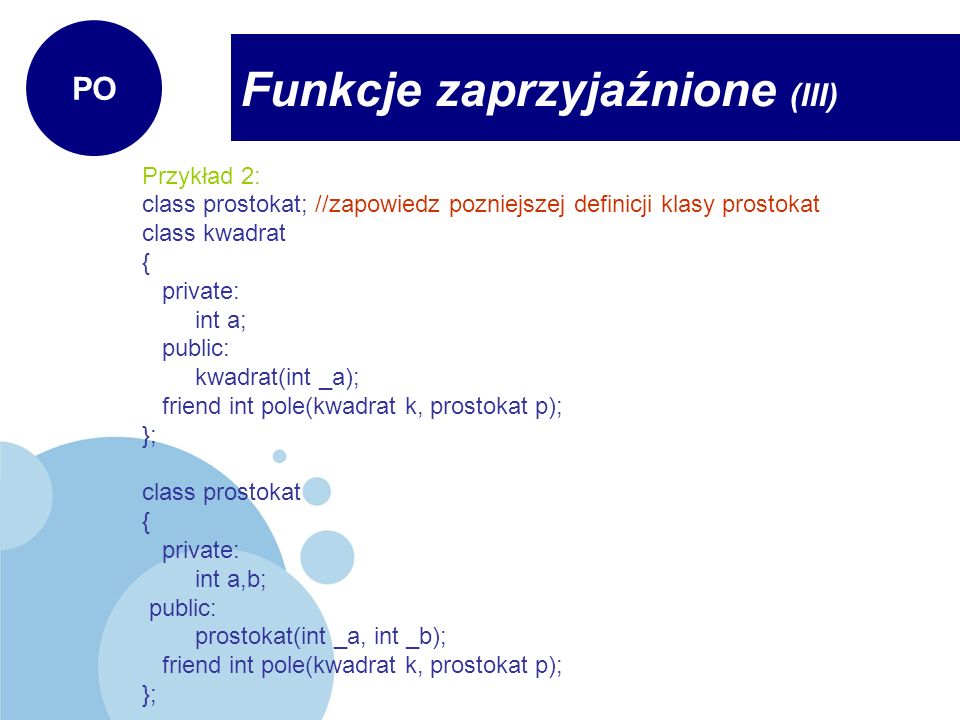 Przykład 2: class prostokat; //zapowiedz pozniejszej definicji klasy prostokat class kwadrat { private: int a; public: kwadrat(int _a); friend int pole(kwadrat k, prostokat p); }; class prostokat { private: int a,b; public: prostokat(int _a, int _b); friend int pole(kwadrat k, prostokat p); }; Funkcje zaprzyjaźnione (III) PO