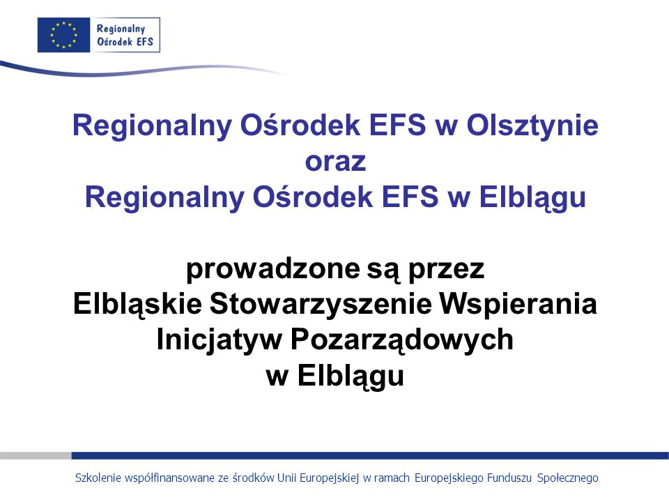 Regionalny Ośrodek EFS w Olsztynie oraz Regionalny Ośrodek EFS w Elblągu prowadzone są przez Elbląskie Stowarzyszenie Wspierania Inicjatyw Pozarządowych w Elblągu Szkolenie współfinansowane ze środków Unii Europejskiej w ramach Europejskiego Funduszu Społecznego
