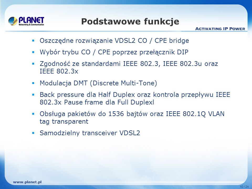 10 / 24 Podstawowe funkcje Oszczędne rozwiązanie VDSL2 CO / CPE bridge Wybór trybu CO / CPE poprzez przełącznik DIP Zgodność ze standardami IEEE 802.3, IEEE 802.3u oraz IEEE 802.3x Modulacja DMT (Discrete Multi-Tone) Back pressure dla Half Duplex oraz kontrola przepływu IEEE 802.3x Pause frame dla Full Duplexl Obsługa pakietów do 1536 bajtów oraz IEEE 802.1Q VLAN tag transparent Samodzielny transceiver VDSL2